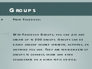 Groups From Facebook: With Facebook Groups, you can join and create up to 200 groups. Groups can be based around shared interests, activities, or anything you like. They are for members of groups to connect, share and even collaborate on a given topic or idea. 