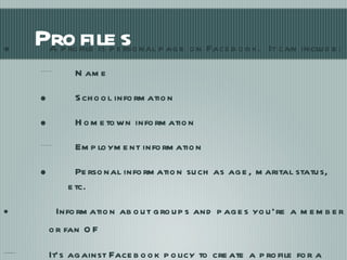 Profiles A profile is personal page on Facebook.  It can include: Name School information Hometown information Employment information Personal information such as age, marital status, etc. Information about groups and pages you’re a member or fan  of It’s against Facebook policy to create a profile for a business. 