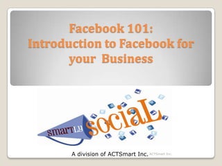 Facebook 101:Introduction to Facebook for your  Business A division of ACTSmart Inc. ACTSmart Inc. 