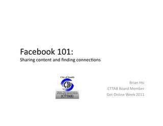 Facebook	
  101:	
  	
  
Sharing	
  content	
  and	
  ﬁnding	
  connec5ons	
  



                                                                          Brian	
  Hsi	
  
                                                        CTTAB	
  Board	
  Member	
  
                                                        Get	
  Online	
  Week	
  2011	
  
 