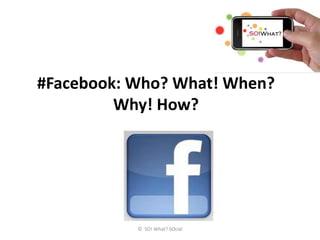 #Facebook: Who? What! When?
         Why! How?




           © SO! What? SOcial
 
