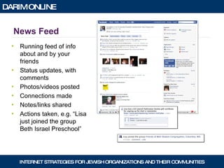 News Feed Running feed of info about and by your friends Status updates, with comments Photos/videos posted Connections made Notes/links shared Actions taken, e.g. “Lisa just joined the group Beth Israel Preschool” 