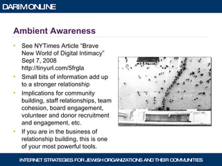 Ambient Awareness See NYTimes Article “Brave New World of Digital Intimacy” Sept 7, 2008  http://tinyurl.com/5frgla Small bits of information add up to a stronger relationship Implications for community building, staff relationships, team cohesion, board engagement, volunteer and donor recruitment and engagement, etc. If you are in the business of relationship building, this is one of your most powerful tools. 