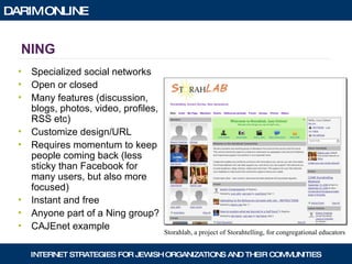 NING Specialized social networks Open or closed Many features (discussion, blogs, photos, video, profiles, RSS etc) Customize design/URL Requires momentum to keep people coming back (less sticky than Facebook for many users, but also more focused) Instant and free Anyone part of a Ning group? CAJEnet example Storahlab, a project of Storahtelling, for congregational educators 
