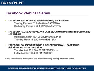 Facebook Webinar Series FACEBOOK 101: An intro to social networking and Facebook Tuesday, February 17, 3:00-4:00pm EASTERN or Wednesday, February 18, 1:00-2:00pm EASTERN FACEBOOK PAGES, GROUPS, AND CAUSES, OH MY!: Understanding Community on Facebook Wednesday, March 18, 1:00-2:00pm EASTERN or Thursday, March 19, 3:00-4:00pm EASTERN FACEBOOK POLICIES FOR ORGS & CONGREGATIONAL LEADERSHIP: Guidelines and issues to consider Thursday, April 23, 3:00-4:00 PM EASTERN or Friday, April 24, 1:00-2:00 PM EASTERN Many sessions are already full. We are considering adding additional dates. 