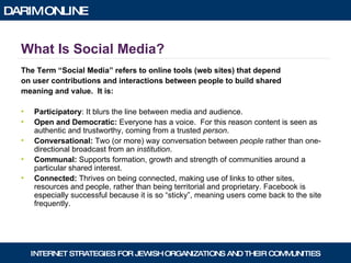 What Is Social Media? The Term “Social Media” refers to online tools (web sites) that depend  on user contributions and interactions between people to build shared  meaning and value.  It is: Participatory : It blurs the line between media and audience.  Open and Democratic:  Everyone has a voice.  For this reason content is seen as authentic and trustworthy, coming from a trusted  person . Conversational:  Two (or more) way conversation between  people  rather than one-directional broadcast from an  institution .  Communal:  Supports formation, growth and strength of communities around a particular shared interest. Connected:  Thrives on being connected, making use of links to other sites, resources and people, rather than being territorial and proprietary. Facebook is especially successful because it is so “sticky”, meaning users come back to the site frequently. 