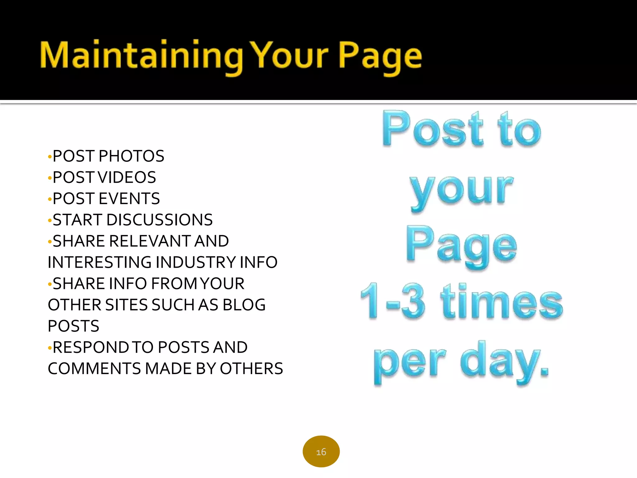 •POST PHOTOS
•POST VIDEOS
•POST EVENTS
•START DISCUSSIONS
•SHARE RELEVANT AND
INTERESTING INDUSTRY INFO
•SHARE INFO FROM YOUR
OTHER SITES SUCH AS BLOG
POSTS
•RESPOND TO POSTS AND
COMMENTS MADE BY OTHERS



                            16
 