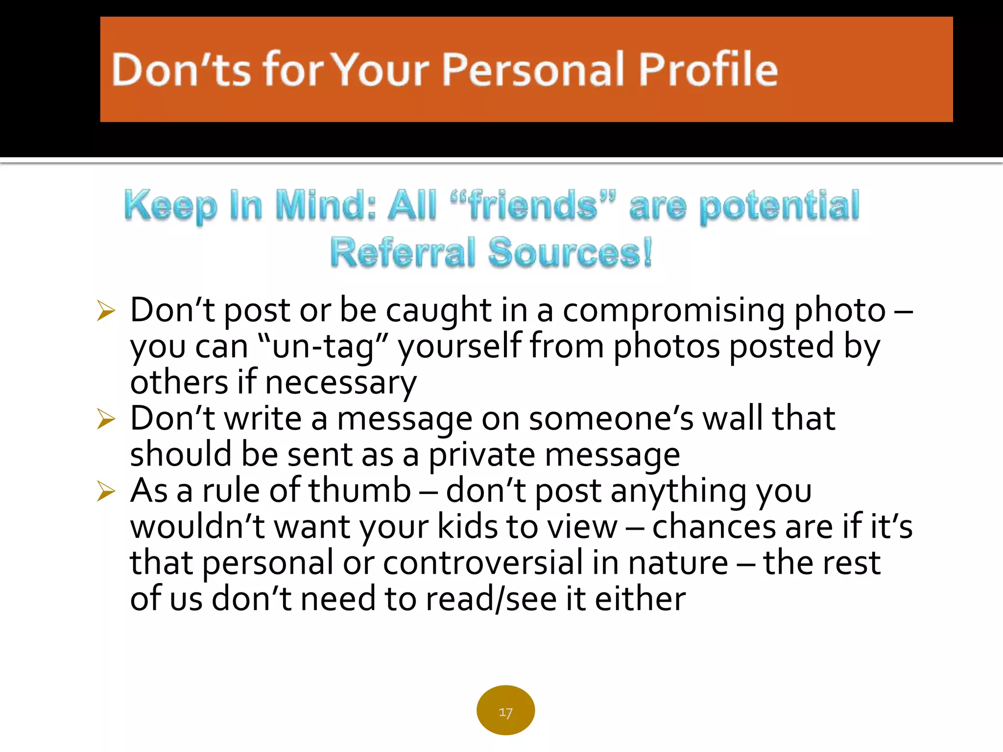  Don’t post or be caught in a compromising photo –
  you can “un-tag” yourself from photos posted by
  others if necessary
 Don’t write a message on someone’s wall that
  should be sent as a private message
 As a rule of thumb – don’t post anything you
  wouldn’t want your kids to view – chances are if it’s
  that personal or controversial in nature – the rest
  of us don’t need to read/see it either

                           17
 