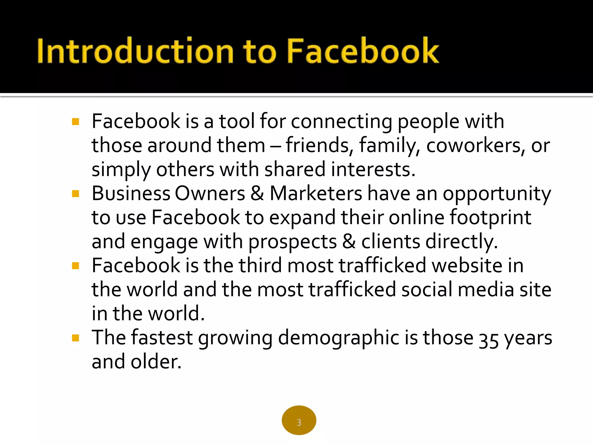  Facebook is a tool for connecting people with
  those around them – friends, family, coworkers, or
  simply others with shared interests.
 Business Owners & Marketers have an opportunity
  to use Facebook to expand their online footprint
  and engage with prospects & clients directly.
 Facebook is the third most trafficked website in
  the world and the most trafficked social media site
  in the world.
 The fastest growing demographic is those 35 years
  and older.

                        3
 