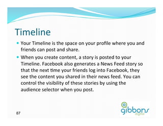Timeline	
  
—  Your	
  Timeline	
  is	
  the	
  space	
  on	
  your	
  proﬁle	
  where	
  you	
  and	
  
    friends	
  can	
  post	
  and	
  share.	
  	
  
—  When	
  you	
  create	
  content,	
  a	
  story	
  is	
  posted	
  to	
  your	
  
    Timeline.	
  Facebook	
  also	
  generates	
  a	
  News	
  Feed	
  story	
  so	
  
    that	
  the	
  next	
  Gme	
  your	
  friends	
  log	
  into	
  Facebook,	
  they	
  
    see	
  the	
  content	
  you	
  shared	
  in	
  their	
  news	
  feed.	
  You	
  can	
  
    control	
  the	
  visibility	
  of	
  these	
  stories	
  by	
  using	
  the	
  
    audience	
  selector	
  when	
  you	
  post.	
  



87
 