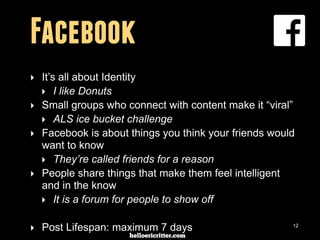 digitalneighbor.com
Facebook
‣ It’s all about Identity
‣ I like Donuts
‣ Small groups who connect with content make it “viral”
‣ ALS ice bucket challenge
‣ Facebook is about things you think your friends would
want to know
‣ They’re called friends for a reason
‣ People share things that make them feel intelligent
and in the know
‣ It is a forum for people to show off
‣ Post Lifespan: maximum 7 days 12
 