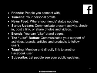 digitalneighbor.com
‣ Friends: People you connect with.
‣ Timeline: Your personal profile.
‣ News Feed: Where you friends’ status updates.
‣ Status Update: Communicate present activity, check-
in, post a link, or share photos and videos.
‣ Brands: You can “Like” brand pages.
‣ The “Like” Button: Communicates your support of
activities, brands, articles and products to fellow
users.
‣ Tagging: Mention and directly link to another
Facebook user.
‣ Subscribe: Let people see your public updates.
13
 
