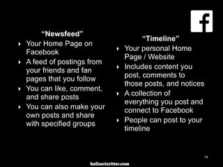 digitalneighbor.com
“Newsfeed”
‣ Your Home Page on
Facebook
‣ A feed of postings from
your friends and fan
pages that you follow
‣ You can like, comment,
and share posts
‣ You can also make your
own posts and share
with specified groups
“Timeline”
‣ Your personal Home
Page / Website
‣ Includes content you
post, comments to
those posts, and notices
‣ A collection of
everything you post and
connect to Facebook
‣ People can post to your
timeline
14
 