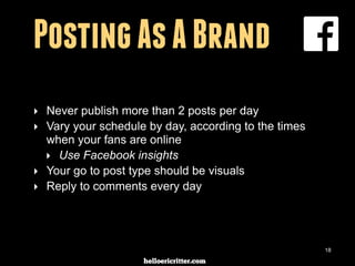 digitalneighbor.com
Posting As A Brand
‣ Never publish more than 2 posts per day
‣ Vary your schedule by day, according to the times
when your fans are online
‣ Use Facebook insights
‣ Your go to post type should be visuals
‣ Reply to comments every day
18
 