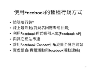 使用Facebook的種種行銷方式
• 塗鴉牆行銷*
• 線上辦活動(前幾名回應者或抽籤)
• 利用Facebook程式吸引人氣(Facebook AP)
• 與其它網站串連• 與其它網站串連
• 善用Facebook Connect引fb流量至其它網站
• 實虛整合(實體活動與facebook活動連結)
24
 