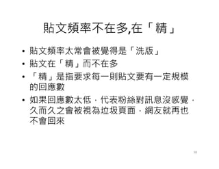貼文頻率不在多,在「精」
• 貼文頻率太常會被覺得是「洗版」
• 貼文在「精」而不在多
• 「精」是指要求每一則貼文要有一定規模
的回應數的回應數
• 如果回應數太低，代表粉絲對訊息沒感覺，
久而久之會被視為垃圾頁面，網友就再也
不會回來
30
 