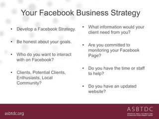 Your Facebook Business Strategy
• What information would your
client need from you?
• Are you committed to
monitoring your Facebook
Page?
• Do you have the time or staff
to help?
• Do you have an updated
website?
• Develop a Facebook Strategy.
• Be honest about your goals.
• Who do you want to interact
with on Facebook?
• Clients, Potential Clients,
Enthusiasts, Local
Community?
 
