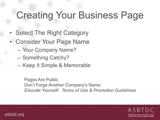 Creating Your Business Page
• Select The Right Category
• Consider Your Page Name
– Your Company Name?
– Something Catchy?
– Keep It Simple & Memorable
Pages Are Public
Don’t Forge Another Company’s Name
Educate Yourself- Terms of Use & Promotion Guidelines
 