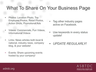What To Share On Your Business Page
• Photos: Location Photo, Top
Employee Photos, Retail Photos,
Action Shots, Promotional Ads
• Videos: Commercials, Fun Videos,
Informational Videos
• Links: News articles both local &
national, industry news, company
blog, & your website!
• Events: Share upcoming events
hosted by your company!
• Tag other industry pages
active on Facebook.
• Use keywords in every status
update!
• UPDATE REGULARLY!
 