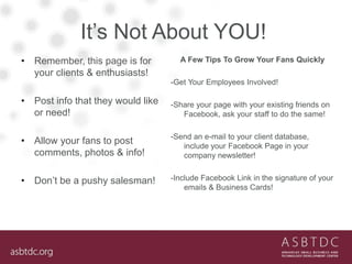 It’s Not About YOU!
• Remember, this page is for
your clients & enthusiasts!
• Post info that they would like
or need!
• Allow your fans to post
comments, photos & info!
• Don’t be a pushy salesman!
A Few Tips To Grow Your Fans Quickly
-Get Your Employees Involved!
-Share your page with your existing friends on
Facebook, ask your staff to do the same!
-Send an e-mail to your client database,
include your Facebook Page in your
company newsletter!
-Include Facebook Link in the signature of your
emails & Business Cards!
 
