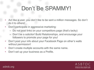 Don’t Be SPAMMY!
• Act like a user, you don’t like to be sent a million messages. So don’t
do it to others!
• Don’t participate in aggressive marketing:
– Do not post links on your competitors page (that’s tacky)
– Don’t be a solicitor! Build Relationships, and encourage your
followers to promote your page for you!
• Don’t post your info about your Facebook Page on other’s walls
without permission!
• Don’t create multiple accounts with the same name.
• Don’t set up your business as a Profile.
 