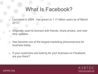 What Is Facebook?
o Launched in 2004 , has grown to 1.11 billion users as of March
2013.
o Originally used to connect with friends, share photos, and real-
time updates.
o Has become one of the largest marketing phenomenons for
business today.
o If your customers are looking for your business on Facebook,
are you there?
 