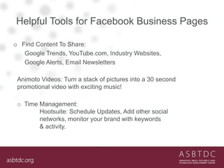 Helpful Tools for Facebook Business Pages
o Find Content To Share:
Google Trends, YouTube.com, Industry Websites,
Google Alerts, Email Newsletters
Animoto Videos: Turn a stack of pictures into a 30 second
promotional video with exciting music!
o Time Management:
Hootsuite: Schedule Updates, Add other social
networks, monitor your brand with keywords
& activity.
 