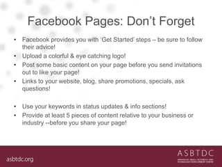 Facebook Pages: Don’t Forget
• Facebook provides you with ‘Get Started’ steps – be sure to follow
their advice!
• Upload a colorful & eye catching logo!
• Post some basic content on your page before you send invitations
out to like your page!
• Links to your website, blog, share promotions, specials, ask
questions!
• Use your keywords in status updates & info sections!
• Provide at least 5 pieces of content relative to your business or
industry --before you share your page!
 