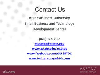 Contact Us
Arkansas State University
Small Business and Technology
Development Center
(870) 972-3517
asusbtdc@astate.edu
www.astate.edu/a/sbtdc
www.facebook.com/ASU.SBTDC
www.twitter.com/asbtdc_asu
 