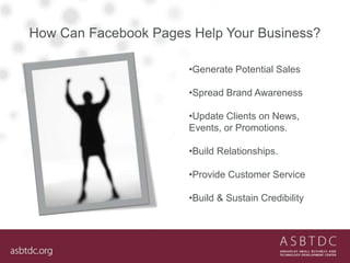 How Can Facebook Pages Help Your Business?
•Generate Potential Sales
•Spread Brand Awareness
•Update Clients on News,
Events, or Promotions.
•Build Relationships.
•Provide Customer Service
•Build & Sustain Credibility
 