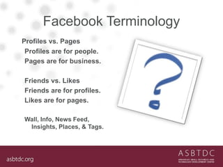 Facebook Terminology
Profiles vs. Pages
Profiles are for people.
Pages are for business.
Friends vs. Likes
Friends are for profiles.
Likes are for pages.
Wall, Info, News Feed,
Insights, Places, & Tags.
 