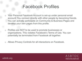 Facebook Profiles
o Your Personal Facebook Account is set-up under personal email
account. You connect directly with other people by becoming friends.
You can actively participate on Community & Business Pages and
develop your own pages from this profile.
o Profiles are NOT to be used to promote businesses or
organizations. This violates Facebook’s Terms of Use. You can
potentially be terminated from Facebook all together.
o Allows Privacy Controls for all interactions on Facebook.
 