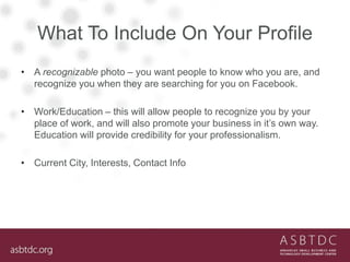 What To Include On Your Profile
• A recognizable photo – you want people to know who you are, and
recognize you when they are searching for you on Facebook.
• Work/Education – this will allow people to recognize you by your
place of work, and will also promote your business in it’s own way.
Education will provide credibility for your professionalism.
• Current City, Interests, Contact Info
 