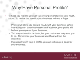 Why Have Personal Profile?
• Perhaps you feel like you won’t use your personal profile very much,
but you do realize the need for your business to have a Page:
– Profiles will allow you to put a FACE with your business. When
interacting with other businesses on Facebook, your profile will
be how you represent your business.
– You may not want to be there, but your customers may want you
to be. Remember, your business won’t float without the
customer.
– If you really don’t want a profile, you can still create a page for
your business.
 