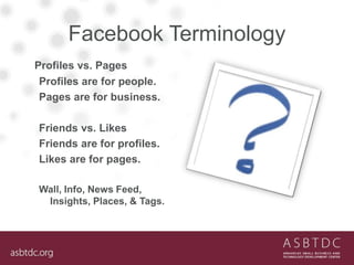 Facebook Terminology
Profiles vs. Pages
Profiles are for people.
Pages are for business.
Friends vs. Likes
Friends are for...