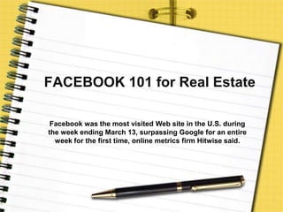 FACEBOOK 101 for Real Estate Facebook was the most visited Web site in the U.S. during the week ending March 13, surpassing Google for an entire week for the first time, online metrics firm Hitwise said. 