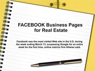 FACEBOOK Business Pages  for Real Estate Facebook was the most visited Web site in the U.S. during the week ending March 13, surpassing Google for an entire week for the first time, online metrics firm Hitwise said. 
