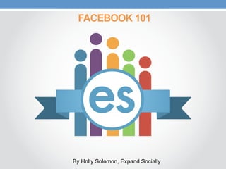 FACEBOOK 101
By Holly Solomon, Expand Socially
 