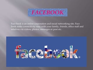 FACEBOOK
Face book is an online corporation and social networking site. Face
book make connectivity easy with your family, friends, office staff and
relatives via videos, photos, messages or post etc.
 