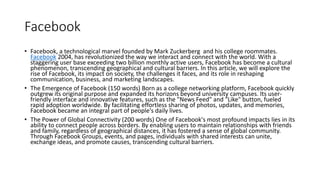 Facebook
• Facebook, a technological marvel founded by Mark Zuckerberg and his college roommates.
Facebook 2004, has revolutionized the way we interact and connect with the world. With a
staggering user base exceeding two billion monthly active users, Facebook has become a cultural
phenomenon, transcending geographical and cultural barriers. In this article, we will explore the
rise of Facebook, its impact on society, the challenges it faces, and its role in reshaping
communication, business, and marketing landscapes.
• The Emergence of Facebook (150 words) Born as a college networking platform, Facebook quickly
outgrew its original purpose and expanded its horizons beyond university campuses. Its user-
friendly interface and innovative features, such as the "News Feed" and "Like" button, fueled
rapid adoption worldwide. By facilitating effortless sharing of photos, updates, and memories,
Facebook became an integral part of people's daily lives.
• The Power of Global Connectivity (200 words) One of Facebook's most profound impacts lies in its
ability to connect people across borders. By enabling users to maintain relationships with friends
and family, regardless of geographical distances, it has fostered a sense of global community.
Through Facebook Groups, events, and pages, individuals with shared interests can unite,
exchange ideas, and promote causes, transcending cultural barriers.
 