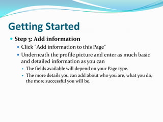 Getting StartedStep 3: Add informationClick "Add information to this Page“Underneath the profile picture and enter as much basic and detailed information as you canThe fields available will depend on your Page type. The more details you can add about who you are, what you do, the more successful you will be.