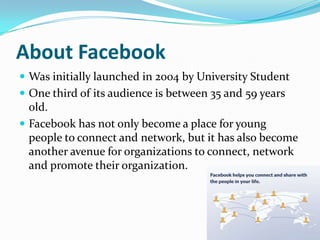 About FacebookWas initially launched in 2004 by University StudentOne third of its audience is between 35 and 59 years old.Facebook has not only become a place for young people to connect and network, but it has also become another avenue for organizations to connect, network and promote their organization. 