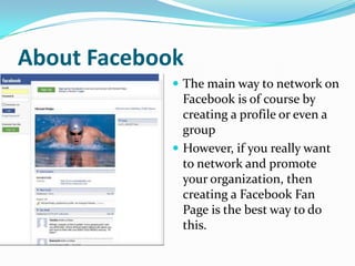 About FacebookThe main way to network on Facebook is of course by creating a profile or even a groupHowever, if you really want to network and promote your organization, then creating a Facebook Fan Page is the best way to do this.