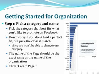 Getting Started for OrganizationStep 1: Pick a category and namePick the category that best fits what you'd like to promote on Facebook. Don't worry if you don't find a perfect fit, but pick the closest match since you won't be able to change your category.The name of the Page should be the exact same as the name of the organizationClick "Create Page."