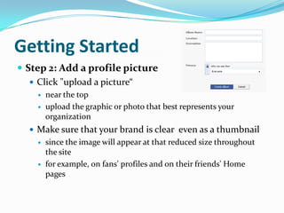 Getting StartedStep 2: Add a profile pictureClick "upload a picture“near the top upload the graphic or photo that best represents your organizationMake sure that your brand is clear  even as a thumbnailsince the image will appear at that reduced size throughout the sitefor example, on fans' profiles and on their friends' Home pages