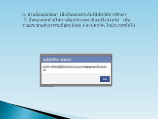 6. ส่วนขั้นตอนถัดมา เป็นขั้นตอนสำหรับใส่ประวัติการศึกษา  7. ขั้นตอนสุดท้ายให้เราเลือกประเทศ เมืองหรือจังหวัด   เพื่อระบบจะช่วยค้นหารายชื่อคนที่เล่น facebookในประเทศนั้นให้