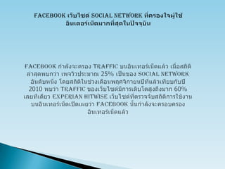 Facebookเว็บไซด์ Social Network ที่ครองใจผู้ใช้อินเตอร์เน็ตมากที่สุดในปัจจุบันFacebookกำลังจะครอง Traffic บนอินเทอร์เน็ตแล้ว เมื่อสถิติล่าสุดพบกว่า เพจวิวประมาณ 25% เป็นของ Social Network อันดับหนึ่ง โดยสถิติในช่วงเดือนพฤศจิกายนปีที่แล้วเทียบกับปี 2010 พบว่า Traffic ของเว็บไซต์มีการเติบโตสูงถึงมาก 60% เลยทีเดียว Experian Hitwiseเว็บไซต์ที่ตรวจจับสถิติการใช้งานบนอินเทอร์เน็ตเปิดเผยว่า Facebookนั้นกำลังจะครอบครองอินเทอร์เน็ตแล้ว 