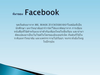 ที่มาของ  Facebookจุดเริ่มต้นมาจาก Mr. Mark Zuckerburg?ในสมัยที่เป็นนักศึกษา มหาวิทยาลัยฮาร์วาร์ด?ได้แนวคิดมาจาก การเขียนหนังสือที่ใช้สำหรับแนะนำตัวกับเพื่อนใหม่ในชั้นเรียน และนำมาดัดแปลงมาเป็นเว็บไซต์ในโลกของอินเตอร์เน็ต เริ่มต้นก็ใช้ในระดับมหาวิทยาลัย และแพร่กระจายไปเรื่อยๆ จนกระทั่งยิ่งใหญ่ในปัจจุบัน 