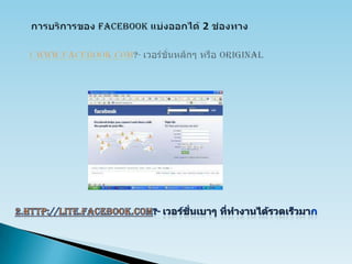 การบริการของ Facebookแบ่งออกได้ 2 ช่องทาง1.www.facebook.com?- เวอร์ชั่นหลักๆ หรือ Original2.http://lite.facebook.com?- เวอร์ชั่นเบาๆ ที่ทำงานได้รวดเร็วมาก 