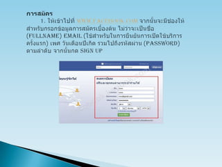 การสมัคร         1. ให้เข้าไปที่ www.facebook.comจากนั้นจะมีช่องให้สำหรับกรอกข้อมูลการสมัครเบื้องต้น ไม่ว่าจะเป็นชื่อ (Fullname) Email (ใช้สำหรับในการยืนยันการเปิดใช้บริการครั้งแรก) เพศ วันเดือนปีเกิด รวมไปถึงรหัสผ่าน(Password) ตามลำดับ จากนั้นกด Sign up